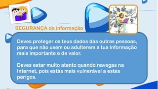 SEGURANÇA da informação

Deves proteger os teus dados das outras pessoas,
para que não usem ou adulterem a tua informação
mais importante e de valor.

Deves estar muito atento quando navegas na
Internet, pois estás mais vulnerável a estes
perigos.
 