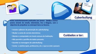 Cyberbullyng
Actos maioritariamente praticados por jovens (bully) a outros
jovens através de emails, telemóveis, Ims e blogues, com o
objectivo de prejudicar ou extorquir bens ou favores.

 • Instalar software de prevenção de cyberbullying;
 • Mudar a conta de correio electrónico;
 • Manter o computador em locais comuns da habitação;                   Cuidados a ter:
 • Não permitir a partilha de dados pessoais;
 • Guardar as mensagens de cyberbullying;
 • Contar a adultos (pais, professores, etc. o que se está a passar).
 .
 