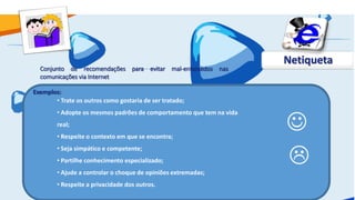 Netiqueta
  Conjunto de recomendações para evitar mal-entendidos nas
  comunicações via Internet

Exemplos:
       • Trate os outros como gostaria de ser tratado;



                                                                      
        • Adopte os mesmos padrões de comportamento que tem na vida
        real;
        • Respeite o contexto em que se encontra;


                                                                      
        • Seja simpático e competente;
        • Partilhe conhecimento especializado;
        • Ajude a controlar o choque de opiniões extremadas;
        • Respeite a privacidade dos outros.
 