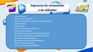 Segurança do computador
                                      e do utilizador
•   Utilizar uma firewall;
•   Instalar antivírus e antispyware;
•   Manter o sistema operativo e aplicações de software actualizados;
•   Actualizar antivírus;
•   Bloquear pop-ups;
•   Efectuar cópias de segurança regularmente;
•   Navegar em endereços seguros;
•   Não abrir ficheiros cuja origem não seja de confiança;
•   Não clicar em links contidos em mensagens de email;
•   Não divulgar informação pessoal;
•   Não combinar encontros com desconhecidos;
•   Verificar os anexos dos emails;
•   Verificar a veracidade das mensagens.
 