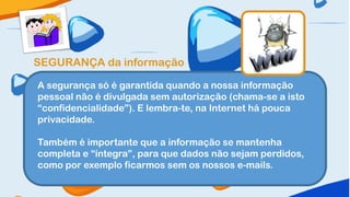 SEGURANÇA da informação

A segurança só é garantida quando a nossa informação
pessoal não é divulgada sem autorização (chama-se a isto
“confidencialidade”). E lembra-te, na Internet há pouca
privacidade.

Também é importante que a informação se mantenha
completa e “íntegra”, para que dados não sejam perdidos,
como por exemplo ficarmos sem os nossos e-mails.
 