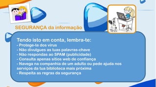 SEGURANÇA da informação

Tendo isto em conta, lembra-te:
- Protege-te dos vírus
- Não divulgues as tuas palavras-chave
- Não respondas ao SPAM (publicidade)
- Consulta apenas sítios web de confiança
- Navega na companhia de um adulto ou pede ajuda nos
serviços da tua biblioteca mais próxima
- Respeita as regras da segurança
 