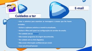 E-mail

Cuidados a ter
 • Usar o antivírus para examinar as mensagens e anexos que lhe forem
 enviados;
 • Activar o software antivírus e mantê-lo actualizado;
 • Activar o filtro anti-spam nas configurações do servidor de emails;
 • Ter cuidado com os HOAXES;
 • Não instalar programas de origem desconhecida;
 • Ter cuidado com os links (ligações);
 • Não enviar informação confidencial por email;
 • Usar uma firewall pessoal.
 