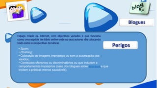 Blogues

Espaço criado na Internet, com objectivos variados e que funciona
como uma espécie de diário online onde os seus autores vão colocando
texto sobre as respectivas temáticas
 • Spam;
                                                                       Perigos
 • Phishing;
 • Colocação de imagens impróprias ou sem a autorização dos
 visados;
 • Conteúdos ofensivos ou discriminatórios ou que induzam a
 comportamentos impróprios (caso dos blogues sobre anorexia e que
 incitam a práticas menos saudáveis);
 