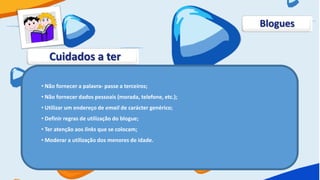 Blogues


   Cuidados a ter

• Não fornecer a palavra- passe a terceiros;
• Não fornecer dados pessoais (morada, telefone, etc.);
• Utilizar um endereço de email de carácter genérico;
• Definir regras de utilização do blogue;
• Ter atenção aos links que se colocam;
• Moderar a utilização dos menores de idade.
 