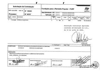 Solicitagao

de

Contratagao
Fundagao

DATA 29/
2009/ 16: 6 Hs
1
2

REMEDIO

No 66707

o

icitante - :

Aplicarao -

8
4.
211.

SECAO DE BENEFICIOS

8
211.
CC : 4.

PARA O

POPULAR

SECAO DE BENEFICIOS

6dig0

DESCRIQAO

BEC

np

1

FURP

Popular -

FUNDA4;AO

Area

c6DIG0

Remedio

o

NO 109263

ProceSSo:
ITEM

para

O
04220
77. 3. SERVI€ S DE ALIMENTMAO
0

0

PRAZO

12

Mes

OTDE

UN

12

NECESSARIO

ESTOQUE
ATUAL

MES

2009
1/ /
2

Renovagao

del,
iberagao

de

ul. o
h

de ]

CUSTO

R$
065, 94.
3.0
6
0

Contratua]_
Aprovada

conforme
10

ESTIMATNA

PARA

de

do

C. .,
D

2008.

4ruintendents

1 VGi
s

og
C~
qoz-

Eventual>>> Valor Total:

CLASSIFICAC,Ao

REFEICAO

VISITANTE,
FUNCIONARIOS, STAGIARIOS,E
CCI
E

30.
50. 02.
4.
5
5

R$
065, 94.
3.0
6
0

BERCARIO

SERVICOS DE ALIMENTACAO

39. 3
33. 0.
7
9

OBSERVAC,OES
PRESTACAO DE SERVICOS DE NUTRICAO E ALIMENTACAO RESTAURANTES

GERAL, GERENCIAL, CCI

Chefe de ;

e$~

E BERCARIO

Qf fj$

Gerente de

Gerente Geral de Divisdo

C1Z7S

4ar,

arecido
Rect~sr°
r

Vasa '

Gerente Ge
Administrati

I

Aprovada

Departamento

re

Confo

ao
an

o

N°

Ku bens Pimentel

Scaff 3 ni
d2 01
eras
serene Gl

T

 