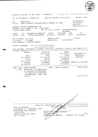 t
K. N. .

DE

DATA

2009NE00678

DOCUMENTO:

DO

NO.

0

N

SIAFEM2009

PAULO -

SAO

DE

ESTADO

DO

GOVERNO

T

D

A

E

E

H

NE
0-

09045

NO.
PROCESSO:

66707/ 4075
8

LIMA

DE

TAVARES

C
REMEDIO/
FUND.
P POPULAR- HOPIN

091101

N

E

P

GESTAO:

2009
01/ 2/
0

EMISSAO:

DESCRICAO:

UG:

M

CNPJ/ PF:
C
CONVIDA

CREDOR:

SANTO

CIDADE:

PEDRO

D

AV

ENDERECO:

39
48865828/ 0010

S/
A

ALIMENTACAO

PIRES

VILA

I, 530

MATERIAL:

ORIGEM

9110000

CEP:

SP

UF:

ANDRE

NACIONAL
DE

PROGRAMA

EVENTO

UO

400051

9045

LEI

LICITACAO :

7

EMPENHO

PREGAO

9

DESPESA

TIPO

EMPENHO:

DOIS

3

TRINTA

E

SEIS

E

MIL, DUZENTOS

E

VINTE

E

SEIS

0001

VALOR

REF.

TERMO

1D

CONTRATO

DE
DE

SERVI$ S
O

ALIMENTACAO

EXERCICIO

PRECO

UNITARIO

NUTRI# EO
1
PROC

226, 36.
2.0
8
8

ZZI -

A

35
PELA

GUARULHOS

A:

EN

3/

FURP

2009

EMISSAO:

FRANCISCO

091101

226,
2.0
8
836.

TRANSPORTAR - > ***********
DATA

BARDU

90500
ORD

TOS

DOS

PAULO

10453315895
AGNALDO

OU

ENTREGA:

RESPONSAVEL

TOTAL

ADITI

CONF.

TOTAL
DE

PRECO

PRESTA*)
E0

66707

ENDRES

SEGUINTE

80
257. 38,
8

QTDE

ESPECIFICACAO

DE

DEZEMBRO

80
257. 38,
8

UNID.

E

80
257. 38,
8

NOVEMBRO

80
257. 38,
8

VO

SETEMBRO

80
257. 38,
8

OUTUBRO

PREVISTO

80
257. 38,
8

AGOSTO

80
257. 38,
8

DESEMBOLSO

JUNHO

80
257. 38,
8

JULHO

DE

CRONOGRAMA

80
257. 38,
8

MAIO

ABRIL

RUA

E****

MARCO

FEVEREIRO

80
257. 38,
8

LOCAL

REAIS

CENTAVOS***
80
257. 38,
8

1

ESTIMATIVO

NORMAL

JANEIRO

ITEM

ACORDO:

ORIG.:

MODALIDADE

MILHOES, OITOCENTOS

OITENTA

PI

0000000336

226, 36.
8
R$ 2.0
********** 8

EMPENHO:

DO

VALOR

33903973

004001001

8666

REF. ISPENSA:
D

UGO

91101

NAT. ESP.
D

FONTE

TRABALHO

10303091048380000

JUNIOR
PAG.

608/
ADO

DA

D

SPESA

IMPRESSO

PELO

SIAFEM

1

 