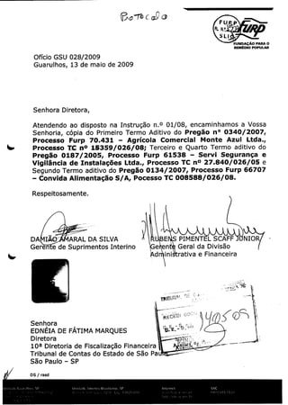 F
p
R N.°.,

0
FUNR

Q

T

SLI _

DAI; O PARA O
A
REMCDIO POPULAR

Officio GSU 028/ 009
2

Guarulhos, 13 de

maio de 2009

Senhora Diretora,

01/ 8, encaminhamos a Vossa
0
Aditivo do Pregao nO 0340/ 007,
2
Senhoria, copia do Primeiro Termo
Comercial Monte Azul Ltda.,
Processo Furp 70. 31 4
Agricola
Processo T
n°
08;
15359/ 26/Terceiro e Quarto Termo aditivo do
0
Servi Seguran(
Processo Furp 61538 a e
2
Pregao 0187/ 005,
Processo TC n°
026/
27. 40/e
0
8 5
6es Ltda.,
Vigilancia de Instala(;
2
Segundo Termo aditivo do Pregao 0134/ 007, Processo Furp 66707
Convida Alimenta5ao S/ ,Pocesso TC 008588/ 26/
08.
0
A
Atendendo ao

r

disposto

na

Instrug5o

n.
0

Respeitosamente.

DA

IAQ"

Geren

a

de

BE

ARAL DA SILVA

Suprimentos

Interino

S

PIMENTEL

Geral da Divis5o
ini trativa a Financeira

a en

d

Senhora

EDNEIA

DE

D i reto ra

}

FATIMA MARQUES

10a Diretoria de

Fiscalizagao FinanceiraY~~'

Tribunal de Contas do Estado de S5o Pa
S5o Paulo - SP
DS / rasd

SCAFF

NIOR

 