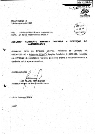 5ja.~
fFiha n°..5

wNO

w~
APOqOP

MIIO
I~

MI AT 015/ 010
2
de agosto de 2010
28

F

Groh

1
3 ~ p60. 0~
l

r`

SERVICQS

DE

Lu' z Brasil Dias Runha - Assessoria
i
DE:
PARA:.
Sr.Paulo Ribeird.dos Santos Jr

CONTRATO

ASSUNTO:

EMPRESA.

LC

CONVIDA

ALIMENTACAIO
Anexamos

carta

066707050100
em

da.
Proc

Empresa

so

66707

onvida,
Pregao

referente

Contrato

EJetronico~ 013.72007,
4

2010,
27/ 8/solicitando reajuste, Para seu exame
0

Gerencia ]uridica Para convalidar..

Atenciosamente

LUIZ
Assessor tec

ao .

RASIL DI
RUNHA
ico de Rec rsos Humanos

copia; Solange/
BEN.
S

LBDR/
t

a

nO.

recebida

encaminhamento

a

q
R

 
