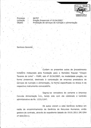 a:

Folha n° ...~.

FUR

Moor

Na'

FUNDAgAO PARA O
REWDIO POPULAR

Processo

66707 ,

Licitagao
Objeto

2
Pregao Presencial nO 0134/ 007
Prestagao de servigos de nutrigao

alimentagao.

e

Senhora Gerente. -

Cuidam

os

presentes

licitatorio instaurado.,
pela Fundagao para
Tavares de Lima" -

FURP; sob

nO

servigos de nutrigao

e

Rem. dio
e

o

0134/ 007,
2

forma presencial, destinado, a contratagao

autos

procedimento

Popular, Chopin
"'

modalidade pregao,;
na

na

de

de

empress

forma especifi' ada
c
alimentagao,.na,

prestadora
no

Anexo

de

A do

respectivo instrumento convocatono.

Sagrou- e vencedora - do
s
Convida

A
Alimentagao S: .,tendo

admiristrativo

de fls.

sido

com

ela

certame

celebrado

a

empress

o '' ontrato
c

1231/ 247.
1

0s autos vieram

ra•ao de. encaminhamento da Gerencia
z

de

a

esta ' Gerencia Juridica " em
Recursos

Humanos,

entao

2011 (
0
gestora do contrato, atraves do expediente datado de 19. 1.MI G2H
nO

004/ 011).
2

.

 