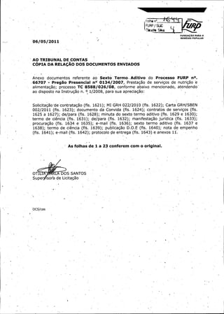 Follta n"..
FUR{ / SLIC

Ctaur} e SSika
i
FUNDA4; O PARA O A
REMEDIO POPULAR

J.

2011
P6/ 5/
0

AO TRIBUNAL DE CONTAS

COPIA

DA

RELAC,AO

DOS DOCUMENTOS

ENVIADOS

T
Anexo documentos referente ao Sexto' ermo. Aditivo do

Processo

0134/ 007, Prestagao de servigos de
2
Pregao Presencial n°
TC 8588/ 26/ conforme abaixo mencionado,
08,
0
alimentagao; processo
66707

ao

disposto

na

Instrugao

n.

2008,
0 1/ para

sua

FURP

n°.

nutriga"
o e
atendendo-

apreciagao:

Carta GRH/ BEN
MI
S
2
Solicitagao de contratagao (fls. 1621); GRH 022/ 010 (fls. 1622);
contratos de servigos (fls.
002/ 011 ( fls. 1623);,.
2
documento da Convida ( fls. 1624);
1625 a 1627);
de/ ara (fls. 1628);minuta do sexto termo aditivo (fis. 1629 e 1630);
p
fls. 1633);
e,
termo.
d ciencia ( fis..
1631);de/ ara ( fls. 1632);manifestagao,juridica (
p
mail
.
procuragao ( fls. 1634 e 1635);e- ( fls 1636);sexto termo aditivo (fls. 1637 e
ciencia ( fit. 163'
E (
O.
termo de.
9);
publicagao D.. fls. 1640);nota de empenho
1638);
anexos 11.
mail
6
fls..
1641);e- (fls..
1642);protocolo de entrega (fls. 1'43) a -

"
As folhas de 1

a

23

conferem

corn o

original.

8
OT*[
S6~

S SANTOS

Suitagao;

OCS/ as
c

1

 