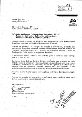 i

FURP / Si.iG,
Hotol Ribejro {

4--

MI GRH -044/ 2012

13 de julho de. 2012.
FUNDA¢ AO PARA O
REMEDIO POPULAR

DE:'

Eugenia Sansone

GRH

PARA: Cristiane Barsottini -

Ref.:

GGDAF -

Autoriza( ao para Prorrogagao do, Contrato nO 66. 707
Prestagao de Servigos de Nutrigao a Ali.mentagao.
Empresa: CONVIDA ALIMENTACAO LTDA.

Informamos que o contrato em referencia, assinado em 01/ 02/ 2008 t6r6 seu prazo ;

de validade encerrado em 30/ 10/ 2012, totalizando 57- meses.
Trata -se

de

prestagao

de

servigos

de

nutrig56

a

alimentagao,

oferecido

aos

empregados, estagiarios, visitantes, terceiros contratados ou eventuais, criangas do
Centro de Convivencia Irnfantil. - CCI e jovens; dos programas social -do Goverho do

Estado de Sao Paulo, lotados na un'idade de Guarulhos.
O desembolso mensal,

estim'ado em contrato, para a. realizagao- deste servigo

totaliza R$ 276: 763, 88.

Solicitamos desta Gerencia Geral de Divisao,

autorizag5o,, para prorrog° por m-ais
ar

03 ( tres) meses ,o contrato em referencia, tempo este considerado habil para a nova
contratagao,
completando 60 ( sessenta) meses de vigencia a -•mantendo -se as

que significara , a
descontinuidade de uma prestagao de. servigo avaliada como sendo .adegLada.
mesmas

condig6es

comerciais

vigentes, , condig5o

esta

nao

Anexamos a carta- de interesse na prorrogagao do contrato da Convida Alimentagao
Ltda.

t

Ficamos . no

aguardo , da

apreciagao

a

manifestagao

desta, Gerencia

Gera)

para

darmos andamento as providencias cabiveis.

Atenciosamente,

rt

genic Sansone
Gerente de Recursos Humanos
a 0
ES / scs

Q ca

 