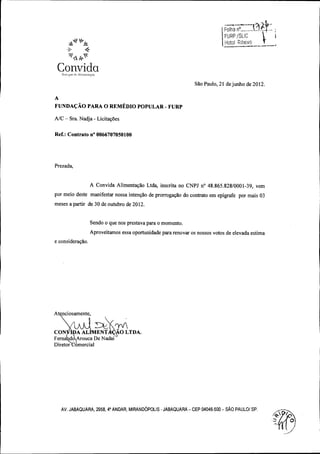 Foiha nO...,•...

FURP / SUCI '

Iiotoi hibeim

Convida
Sao Paulo, 21 de junho de 2012.
A

FUNDACAO PARA O REMEDIO POPULAR - FURP
A/ C - Sra. Nadja - Licitag6es

Ref.: Contrato n° 0066707050100

Prezada,

A Convida Alimentarao Ltda, inscrita no CNPJ no 48. 865. 828/ 0001 -39, vem

por meio deste manifestar nossa intengao de prorrogagao do contrato em epigrafe por mais 03
meses a partir de 30 de outubro de 2012.

Sendo o que nos prestava para o momento.

Aproveitamos essa oportunidade para renovar os nossos votos de elevada estima
e consideragao.

Atg, ciosamente,
n

CON

IDA AL

Fern

do,Arouca De Nadai

ENTA

O LTDA.
J

Diretor

omercial

AV. JABAQUARA, 2958, 40 ANDAR, MIRAND6POLIS - JABAQUARA - CEP 04046 -500 - SAO PAULO/ SP.
0

 