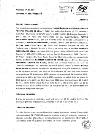 SjjC

Processo nom. 66. 707 .

iF /

oR F;'i , ,• —

H - ,_ _

«

Cbntrato nO. 066707050100 -

REW010 Po

ULR

r

MINUTA

DECIMO TERMO ADITIVO

Pelo presente instrumento de termo aditivo a FUNDACAO PARA O. REMEDIO POPULAR
CHOPIN TAVARES DE LIMA" -

FURP, com sede a Rua Endres, . nO.

35, Itapegica -

Guarul'hos - SP, inscrita no CNPJ / MF sob nO. 43. 640. 754/ 0001 -19, Inscrigao Estadual nO.
336. 171. 313. 110,'
FRANCISCO

neste

ato,

VORMITTAG,

representada

por, sua

por

Gerente

seu

Geral

Superintendente,

da- Divisao

FLAVIO

Administrativa

e

Financeira, CRISTIANE BARSOTTINI,' a por seu Gerente Geral da Divisao Industrial,
ADIVAR

APARECIDO

CRISTINA,

todos

com

enderego

funcional

na

sede

da

i

Fundagao para o Remedio

Popular -

Furp e,

de outro

lado,

a

ernpresa • CONVIDA

ALIMENTACAO LTDA., inscrita- no CNPJ / MF sob nO. 48. 865. 828/ 0001 -39 e Inscrigao

Estaduual nO. 148. 636. 796. 118, com sede na Avenida Ibirapuera nO.. 2332 -'
50. Andar -

Torre I -

conjunto- 51, Santo Paulo, Estado de Sao- Paulo, neste ato, representada

por seu Diretor Geral, FABRICIO AROUCA DE NADAI a por seu Diretor Comercial,
FERNANDO

AROUCA

DE

Convida Alimenta'gao Ltda.,

NADAI,

ambos

com, enderego

funcional

na

sede

da

1resolvem, de. comum acordo,: celebrar o presente Decimo "

Termo Aditivo ao contrato de prestagao de servigos de nutrigao • alimentagao, firmado
e

Jem 24 de janeiro de 2008, ,com inicio em T01 de fevereiro de .2008, bem como primeiro
termo aditivo de 30, de janeiro de 2009, segundo termo aditivo de 24 de abril de 2009,

terceiro termo aditivo de 24 de julho de 2009, quarto termo aditivo de 26 de janeiro de

2010,' quinto termo aditivo de ,06 de janeiro -de 2011, sexto termo aditivo de- 15 ,de abril
de 2011, s6timo termo aditivor de 29, de julho, de 2011, oitavo termo aditivo de 20 de
outubro de 2011 e nono termo aditivo de 25 de outubro' de 2011, em conformidade com
as clausulas a seguintes condigoes: "

CLAUSULA PRIMEIRA

O prazo de vigencia do contrato, o qual tern termo em 30 de outubro de 2012, fica
prorrogado por mais 03 ( tres) meses, vencendo -se em 30 de`janeiro de 2013.

CLAUSULA SEG:UNDA

Em razao do mencionado na clausul• -anterior,, o valor do primitivo contrato fica acrescido
a
na importancia de R$

276. 763, 88 ( duzentos a setenta a seis mil, setecentos a sessenta e

tres reais a oitenta a oito centavos) mensais, totalizando um acrescimo de R$ 830. 291, 64

oitocentos a trinta mil, duzentos a noventa a um reais a sessenta e quatro

j,

 