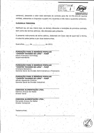 FURP [, l a

Hotol Ribe,4 , . .

11G
FUIVDA

IIO PARA O

REMEDIO POPULAR

centavos),

passan,do ,o valor total estimado :do con,trato para R$ 15. 754. 203, 40 ( quinze

milhoes, setecentos a cinquenta a quatro mil, duzentos e. tres reais a quarenta centavos).
CLAUSULA TERCEIRA

Ratificam -se, em seu inteiro teor, as demais, clausulas a condigbes do primitive contrato,.
bem como dos termos aditivos, nao alterados pelo- presente..

O presente instrumento de termo aditivo, elaborado em duas via's de igual teor a forma,,

e subscrito pelas pastes a por duas testemunhas.

Guarulhos,

i

de

de 2012.

FUNDACAO PARA O REMEDIO POPULAR

CHOPIN TAVARES DE LIMA" - FURP'

Flavio Francisco Vormittag
Superintendente

FUNDACAO PARA O REMEDIO POPULAR
CHOPIN TAVARES DE LIMA" -

FURP

Cristiane Barsottini _

Gerente Geral da Divisao Administrativa a Financeira

FUNDACAO PARA O REMEDIO POPULAR
CHOPIN TAVARES DE LIMA" -

FURP

Adivar Aparecido, Cristina

Gerente Geral da ' Divisao Industrial' .

CONVIDA ALIMENTACAO•.
LTDA.

Fabricio Arouca De Nadai ,
Diretor Geral

CONVIDA ALIMENTACAO LTDA.'

Fernando Arouca De Nadai
Diretor Comercial

Testemunhas: -

1.

2..

6

0,

 