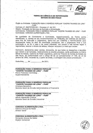 FolhaFolha n,n,.......
.......

HotolHotol IRibalwoIRibalwo
FUIYDApAO FUIYDApAO PARAPARA oo
REMEDIOREMEDIO POPULAR POPULAR

TERMOTERMO DEDE CIENCIACIENCIA EE DEDE NOTIFICANOTIFICA AOAO
ESTADOESTADO
DEDE SAOSAO PAULOPAULO

OrgaoOrgao ouou Entidade:Entidade: FUNDA(;
FUNDA(; AOAO PARAPARA OO REMEDIO.REMEDIO. POPULARPOPULAR " CHOPIN-CHOPIN- TAVARES TAVARES DEDE LIMA,,
"
LIMA,,
FURPFURP

ContratoContrato no.no. 06670705Q100 06670705Q100 -

tt

ProcessoProcesso nO.nO. 66. 707.707.
66.

Objeto:Objeto: Prestagao Prestagao dede ServigosServigos dede NutrigaoNutrigao aa AlirrientagaoAlirrientagao
Contratante:Contratante: FUNDA(;
FUNDA(; AOAO PARA-PARA- 00 REMEDIOREMEDIO POPULAR POPULAR " CHOPINCHOPIN TAVARESTAVARES DEDE LIMA"LIMA" "
-

FURPFURP

Contratada:Contratada: CONVIDACONVIDA ALIMENTA(;
ALIMENTA(; AOAO LTDALTDA
NaNa

qualidadequalidade

dede

ContratanteContratante

e,
e,

Contratada;
Contratada;

respectivamente,respectivamente,

dodo

TermoTermo

acimaacima - --

identificado,identificado, e,e, cientescientes dodo seuseu encaminhamentoencaminhamento aoao TRIBUNALTRIBUNAL DEDE CONTASCONTAS DODO ESTADO,ESTADO,

t

parapara finsfins dede instrugaoinstrugao aa julgamento,julgamento, damodamo - nosnos • porpor CIENTESCIENTES ee NOTIFICADOSNOTIFICADOS parapara
•
acompanha.acompanha.rr todostodos osos ' atosatos dada tramitaSgotramitaSgo processual,processual, ateate oo) ) ulgamentoulgamento finalfinal aa suasua
'
publicagaopublicagao e,
e,
sese for- oo casocaso aa dede nossonosso interesse,,
forinteresse,, nosnos prazosprazos aa nasnas formasformas legaislegais ee

regimentais,regimentais, exercerexercer oo direitodireito dada defesa;defesa; interporinterpor recursosrecursos ee oo maismais clueclue couber.couber.

O.O.utrossim,utrossim, . declaramosdeclaramos estarestar cientes,cientes, doravante,doravante, dede queque todostodos osos despachosdespachos aa decis6esdecis6es
.
queque vierem,vierem, aa serser tomadas,tomadas, relativamente relativamente _ aoao aludidoaludido processo,processo, seraoserao publicadospublicados nono DiarioDiario
_

OficialOficial dodo Estado,Estado, CadernoCaderno dodo PoderPoder Legis'Legis' lativo,lativo, parteparte dodo TribunalTribunal dede ContasContas dodo EstadoEstado dede
SaoSao Paulo,Paulo, dede conformidadeconformidade corncorn oo artigoartigo ` 90'90' dada LeiLei ComplementarComplementar nOnO 709,709, dede 1414 dede
`

janeirojaneiro dede 1993,1993, iniciandoiniciando - se,se, aa partirpartir dede entao;entao; aa contagemcontagem dosdos prazosprazos processuais.processuais.
Guarulh•Guarulh•os,os, _
_

dede

dede 2011.2011.

FUNDAgAOFUNDAgAO PARAPARA OO REMEDIO REMEDIO POPULARPOPULAR
FURPFURP
CHOPINCHOPIN TAVARESTAVARES DEDE LIMA" - LIMA"

kk

FlavioFlavio FranciscoFrancisco VormittagVormittag _
_
SuperintendenteSuperintendente
ff

FUNDA(;
FUNDA(; AOAO PARAPARA OO REMEDIOREMEDIO POPULARPOPULAR
CHOPIN'CHOPIN' TAVARESTAVARES DEDE ' LIMA" - ._ - ._ FURP_
'
LIMA"
FURP_

Cristiane,
Cristiane, Barsottini Barsottini .
.

GerenteGerente Gera-Gera-11 dada DivisaDivisa "o AdministrativaAdministrativa aa Financeira-Financeira" o

FUNDA(;
FUNDA(; AOAO PARAPARA OO REMEDIOREMEDIO POPULAR POPULAR
CHOPIN CHOPIN TAVARESTAVARES DEDE LIMA" LIMA" -

FURPFURP

AdivarAdivar AparecidoAparecido CristinaCristina
GerenteGerente GeralGeral dada DivisaoDivisao IndustrialIndustrial

CONVIDACONVIDA ALIMENTA(;
ALIMENTA(; AOAO LTDA.LTDA.
FabricioFabricio AroucaArouca DeDe NadaiNadai
DiretorDiretor Geraf'Geraf'
FF

CONVIDACONVIDA ALIMENTACAOALIMENTACAO LTDA.
LTDA.

Fernando Fernando Arouca,Arouca, De,De, NadaiNadai
DiretorDiretor ComercialComercial

RR

 