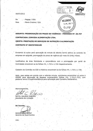 I•

r f/

FUR°' / S! 10

Hotol Ribe; fo
18/ 07/ 2012 _ _ -

FUNDAgAo PARA o .
REMEOIO POPULAR

0

OS

03

De

Maria Cristina /

J

o?

Regige / GSU

Para :

06

o

REEBIDO
0

GJU

ASSUNTO: PRORROGACAO DO PRAZO DO VIGENCIA - PROCESSO NO. 66. 707
CONTRATADA:

ALIMENTACAO LTDA.

OBJETO: PRESTA(; AO DE SERVICOS DE NUTRI(;AO E ALIMENTA(;AO
CONTRATO NO 066707050100

Enviamos os autos para aprovagao da minuta do d (§cirmo termo aditivo ao .contrato da

empresa em epigrafe, prorrogagao do prazo de vigencia por mais 03 ( tres)' meses.

Justificativa

da

area

Solicitante

a ` concordancia

com

a

prorrogagao

por

part(§ da

Contratada encontram -se as folhas nOs. 1. 723 e 1. 72.4 r' spectivamente. `
e

Cadastro do Contrato na CGE e-,Historico encontram -seas folhas nOs. 1. 725 a 1. 728.

Apos, caso esteja em acordo con a referida minuta, solicitamos encaminhar os autos a

GGDAF

Para

aprovagao

de

despesa

orgamentaria ( foihas

nOs.

1. 721/ 1. 722), ,

posterior envio. a Superintendencia para aprovagao pelo Conselho Deliberativo.

Atenciosament6,

HOTOL GALASSI RIBEIRO

Assistente de Licitagao

De Acordo:

REGIG

1: 6,

SAF .

Gerente' de Suprimentos

HGR /.
r

com

 