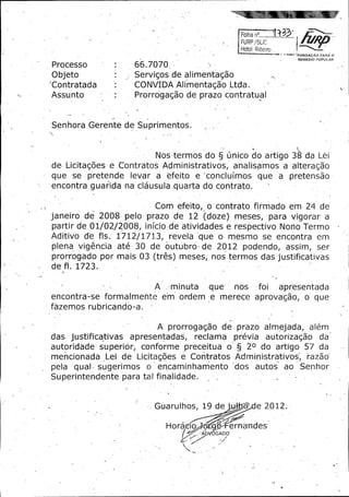 FURP / SLiC

Hotof Ribeiro
FUNDA AO PARA O
REMEDIO POPULAR

Processo

66. 7070

Objeto

Servigos de alimentaga.o

Contratada

CONVIDA Alimentagao Ltda.

Assu.nto

Prorrogagao de prazo contratual

Senhora Gerente de Suprimentos.

Nos ,termosdo § unico do artigo 38 da Lei

de' Licitagoes e Contratos Administrativos;
se

que

pretende levar a efeito

analisamos a ' alteragao

e ' concluimos

que

pretensao

a

encontra guari da na clausula..quarta do contrato.
-

Com efeito,_ o "contrato firmado em 24 de
Janeiro de 2008 pelo prazo de 12 -( doze)

partir de 01/ 02/ 2008, inicio_. ativid.ades
de
Aditivo de fls. 1712/ 1713, revela que o

meses,- pars

vigorar

a

e respectivo Nono Termo
mesmo

se

en.
contra

em

30 de' outubro, de 2012 podendo, assim, se
os
prorrogado por mais 03 ( tres) meses, nos term- das justificativas
plena

vigencia

ate

de fl. 1723.
A' ,,

minuta

que-

foi

nos

apresentada

encontra -se formalmente em ordem -e merece aprovagao,

o

que

fozemos rubricando -a.

A prorrogagao de prazo almejada,
das

justificativas

autoridade
mencionada
pela

apresentadas,

superior,

conforme

reclama

preceitua

previa
o.§

autorizagao

Z0 do artigo 57 da

Lei de Licitagoes e Contratos AdministratiVos_, razao

quay- sugerimos

o

dos

erjcaminhamento

autos

ao

Superintendente para tal finalidade. _

T

alem

Guarulhos,

19 de j, ly
q

Horado. lo g %

e 2012.

ernandes

AD - 6GADO'

Senhor

 