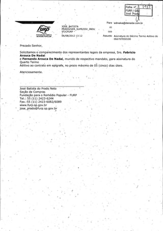 L'

Folha n!

LUR %

l._

rad

Para ' edinalva@denada'i. com. br
JOSE_ BATISTA

CC

PRADO /GER_ SUPR /DIV_ INDU
ST /CFURP —
rv
i

1=04ariu+
aia
ll4+<
i PoNNJUTA

CCo

06/ 08/ 2012 13: 12

Assunto

Assinatura do Decimo Termo Aditivo do 066707050100

Prezado Senhor,

Solicitamos- o comparecimento dos representantes legais da empress, Srs. Fabricio
Arouca De Nadai

e Fernando Arouca De Nadai., munido de respectivo mandato, .para assinatura do
Quarto Termo
v

Aditivo ao contrato em epigrafe, no prazo mamrrio de 05 ( cinco) dias 6teis. _
Atenciosamente.

Jose Batista do Prado,•Neto
Seg5o de Compras
Fundagao para o Remedio Popular - FURP _
Tel.:. 55 ( 11) 2423 6244

Fax.: 55 ( 11) 2423- 6082/ 6089
www. fur P s P• 9 ov. br
-

jose_ prado @furp. sp. gov .br ,

r

ti

,

 