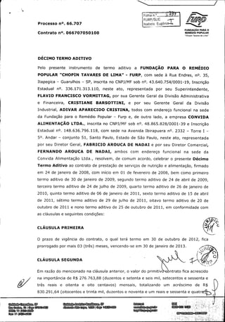 Fold

n. °.......:..
ha

SLI C __

Processo n°.

66. 707

Contrato n°.

L

j

066707050100

Isabela Eugenio_

FUNDAI; AO PARA O
RENIEDIO POPULAR
Chopin Tavares de Lima"

DECIMO TERMO ADITIVO
Pelo

presente

instrumento

de

termo

aditivo

POPULAR " CHOPIN TAVARES DE LIMA" Itapegica Estadual

Guarulhos -

nO.

FUNDA(; AO PARA O

a

REMEDIO

FURP, corn sede a Rua Endres, nO. 35,

SP, inscrita no CNPJ / MF sob nO. 43. 640. 754/ 0001 -19, Inscrigao

336. 171. 313. 110,

neste

ato,

representada

por

seu

Superintendente,

FLAVIO FRANCISCO VORMITTAG, por sua Gerente Geral da Divisao Administrativa
e

Financeira,

CRISTIANE

BARSOTTINI,

a

por

seu

Gerente

Geral

da

Divisao

Industrial, ADIVAR APARECIDO CRISTINA, todos corn enderego funcional na sede
da Fundagao para o Remedio Popular ALIMENTA(; AO LTDA.,

Furp e, de outro lado, a empresa CONVIDA

inscrita no CNPJ / MF sob nO. 48. 865. 828/ 0001 -39 a Inscrigao

Estadual nO. 148. 636. 796. 118, corn sede na Avenida Ibirapuera nO. 2332 50. Andar -

Torre I -

conjunto 51, Santo Paulo, Estado de Sao Paulo, neste ato, representada

por seu Diretor Geral, FABRICIO AROUCA DE NADAI e por seu Diretor Comercial,
FERNANDO

AROUCA

DE

Convida Alimentagao Ltda.,

NADAI,

ambos

com

enderego

funcional

na

sede

da

resolvem, de comum acordo, celebrar o presente Decimo

Termo Aditivo ao contrato de prestagao de servigos de nutrigao a alimentagao, firmado

em 24 de janeiro de 2008, corn inicio em 01 de fevereiro de 2008, bem como primeiro
termo aditivo de 30 de janeiro de 2009, segundo termo aditivo de 24 de abril de 2009,
terceiro termo aditivo de 24 de julho de 2009, quarto termo aditivo de 26 de janeiro de

2010, quinto termo aditivo de 06 de janeiro de 2011, sexto termo aditivo de 15 de abril
de 2011, setimo termo aditivo de 29 de julho de 2011, oitavo termo aditivo de 20 de
outubro de 2011 e nono termo aditivo de 25 de outubro de 2011, em conformidade corn
as cl6usulas a seguintes condigoes:

G

CLAUSULA PRIMEIRA

O prazo de vigencia do contrato,

o qual ter6 termo em 30 de outubro de 2012,

fica

prorrogado por mais 03 ( tres) meses, vencendo -se em 30 de janeiro de 2013.

CLAUSULA SEGUNDA

Em razao do mencionado na clausula anterior, o valor do primititontralo fica acrescido
na importancia de R$ 276. 763, 88 ( duzentos e setenta e seis mil, setecentos a sessenta e

M4

tres

reais

a

oitenta

e

oito

centavos)

mensais,

totalizando

um

acrescimo

830. 291, 64 ( oitocentos e trinta mil, duzentos e noventa a um reais a sessenta e

Unidade Guarulhos, 5P

Unidade Americo Brasiliense, SP

RuNE n — M 5
— re -

Alameda Aldo Lupo, 1 00 1 Cep: 14820 -000

PABX: 1

Cep: 070-. 3'5902

2423 -6000

Fax: 1 1 2423 -6063

Internet

w . furp.sp. gov.br
urp furp. sp. gov.br

de

R$

quatralep

SAC
0800 055 1. 530
IDV 70. 02. 03560 - DOC PRINT

 