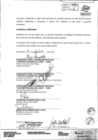 I

olha

F

SLIC

Isabela Eug6ni;

l

UCH/

FUNDA4; AO PARA O
REWDIO POPULAR
Chopin Tavares de Lima"

passando o valor total estimado do contrato para R$

centavos),
milhoes,

setecentos

a

cinquenta

a

quatro

mil,

duzentos

a

15. 754. 203, 40 ( quinze

tres

reais

a

quarenta

centavos).

CLAUSULA TERCEIRA

Ratificam -se, em seu inteiro teor, as demais clausulas a condigoes do primitivo contrato,
been como dos termos aditivos, nao alterados pelo presente.

O presente instrumento de termo aditivo, elaborado em duas vias de igual teor a forma,
e subscrito pelas partes a por dugs testemunhas.

Guarulhos,

12

9s2' 0

de,

FUNDACAO PARA O REMEDI

de 2012.

POPULAR

CHOPIN TAVARES DE LIMA' -

FURP

Flavio Francisco Vormittag
Superintendente

jIi

FUNDACAO PARA O REME

LAR

CHOPIN TAVARES DEL
Cristiane Barsottini

Gerente Geral da

CHOP

e Financeira

A O REMEDIO POPULAR

P

FUNDAC

o A

AVARES DE LIMA" -

FURP

Adivar Aparecido Cristina

Gere6le Oral da Divisao Industrial

CONtID# ALIMENTACAO LTDA.

FabriFio A ouca De Nadai
Diretor Geral

O

VID

F

O

NTACAO LTDA.

ALI

ndo Arouca De Nadai

Diretor Comercial

Testemunhhftoi Ga/aa i Ribeiro
rssistQn %

1. i

J"'

E

licit

se

ao

v

2.

fZ C-

rad

q

et

6

Unidade Guarulhos, SP

Unidade Americo Br'asiliense, SP

Internet

SAC

Rua Endres,

Alameda Aldo Lupo, 1200 Cep: 14820 -000

www.furp.sp. gov.br
fur p@ urp. sp. gov.br

080

1,

5

Cep: 0704 - 02

423- 6000

Fax: 11 2423 -60 3

 