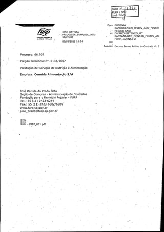 FURP / `
oc6

Para

EUGENIA
SANSONE /GER_ RH /DIV_ ADM_ FIN /CFI

JOSE_ BATISTA

PRADO /GER_ SUPR /DIV_ INDU
raauc +

usao

cc

SANTANA/ GER_ CONTAB_ FI'N /DIV_AD

ST /CFURP

FURP, JACINTA M

spa

03/ 09/ 2012 14: 04

cco

Assunto

Processo: 66. 707
J

Pregao P-resenciai no. 0134/ 2007 ,

Prestag5o de Serviggs de Nutrig5o a Alimentag5o
J

Empresa: Convida Afimentagao S/ A

Josh Batista do Prado Neto
Segao de Compras - Administragao de,,Contratos

Fundagao para o Rem6di6 Popular - FURP
Tel.:

Fax.:

55 ( 11) 2423 -6244

55 ( 11) 2423- 6082/ 6089

www. furp. sp. gov,:br
jose_ prado@furp. sp. gov. br

2882_ 001. pdf

REGIGE SAID
DIVARCI BITTENCOURT

Dkimo.Termo Aditivo do Contrato nO. C

 