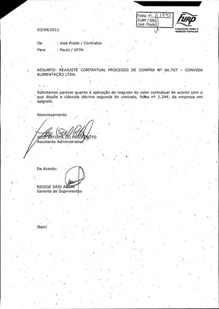 rFolha

na.......:.

j

N irURP/ G$
FUNDArAo PARA O

03/ 09/ 2012

REMEDIO POPULAR

De :

Jose Prado / Contratos

Para

Paulo / GFIN

ASSUNTO:

REMUSTE CONTRATUAL PROCESSO

DE COMPRA No 66. 707. -

CONVIDA

ALIMENTA(; AO LTDA.

Solicitamos parecer quanto a apiicagao do reajuste do valor contratual de acordo com oque disp6e a cl6bsula decima segunda do contrato, foNga
r

no

1. 244,

da empresa em

epigrafe.

Atenciosamente..
i

I

TI ?

DO PR

ETO

Assistente 'Administratil

De Acordo: _

REGIGE SAID A

Gerente de Supriment s

Jbpn/

J

1

J -

 