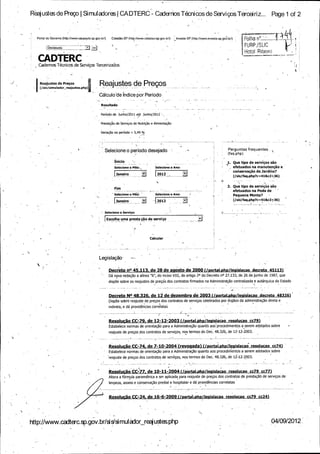 Reaj ustes de Prego Si mul adores CA DTERC - Cadernos Tecni cos de Servi gos Tercei ri z...

Portal do Govemo (http: / www.saopaulo. sp. gov - r /)
/
b
Destaques: _

Cidadao.SP (http: //v .

cidadao:sp.Igov bro

Page 1 of 2

HOI I a no:.... . • • . -•

Investe SP ( http:Uwww.investe. sp.gov:brQ

b

i

Fi! RP Jar IC

oK

l Hotol Rlbeifo

Q

DTER
Cadernvs T6miccs de SerOi os "T'erceirizados

Rea; ustes

Reajustes de Pregos

de Presos

ju ....... .._...
sis /simulador_ reastes.php) .. .. ..:.. __.. _. .... _.._._

Calculo' de Indice por Periodo
Resultado

Periodo de Junho /2011 ate

Junho /2012

Prestasao de Servisos de Nutrisao a Alimentasao -

VariaSk no per(odo = S, 49 % - -

Selecione o periodo_
desejado

Perguntas frequenter .
faq. php)

Inicio -

1.

3aneiro ..

3.

Que tipo de serviSos sao
efetuados na manutengao e

Selecione o Ano:

Selecione o Mes:,

conservaSao de 3ardins?
2012 .........._. '

sis / faq. php. c= 41 &c2 =36)
2.

Fim

Que tipo de servigos sao

efetuados na Poda de
Selecione o Mel:

Selecione o Ano:

Pequena Monta? -

te

i

anerro .

sis / faq. php ? 41 &c2 =36)
c=

2012 ( /

Selecione o Servigo: - -

Eswlha uma P recta Sa ode servi'S o . ..
-

Calcular

Legislagao, —
Decreto no 45, 113, de 28 de agosto de 2000 ([.portal oho / legislacao decreto 45113)
Da npva redaOo a alinea " b ", do inciso VIII, do artigo 20 do Decreto no 27.133, de, 26 de junho de 1987, que
disp6e sobre os reajustes de preSos dos contratos firmados na Administrasao centralizada a autarquica do Estado

Decreto NO 48326, de 12 de dezembro de 2003 ( /portal phhp / leaislacao decreto 48326)

Disp6e sobre reapste de pregos dos contratos de serviSos celebrados por drg"aos da administras ao direta e
F

indireta, a da providencias correlatas

Resolugao Cr,= de 12 -12 -2003 (/ portal php / leaislacao resolucao cc79)
79,
Estabelece normas de oriental a6 para a Admiriistrasao quanto aosprocedimentds a serem adotados - obre s
reajuste de pregos dos contratos de serviSos, no_ termos do Dec. 48. 326, de 12 -12 -200 3:
s
k....... _ ... ........... _ ......... _

y ...... _ _ ... ..... .. ........
f ..... ......

Resolusao CC -74, de 7- 10- 2004'( revogada) (/ portal phhp / leaislacao resolucao cc74)
Estabelece normas de orientaSao para a AdministrgAo quanto aos procedimentds a serem adotados sobre
reajuste de preSos dos contratos de serviSos, nos termos do Dec. 48. 326, de 12 -12 -2003.

ResoluGao CC77 de 10- 11- 2004 (! portal phhp //l gislacao' resolucao cc79 cc77)
Altera a formula parametrica a ser aplicada para reajuste de preSos dos contratos de prestasao de serviSos de
limpeza, asseio a conservasao predial a hospitalar a da provide"ncias correlatas

Resolurao CC -24, de 16 -6 -2009 ( /portal php /leaislacao resolucao cc79 cc24)

http:// www . adterc.sp.gov.br /sis/simulMor reajustes:php
c

04/09/ 2012

 