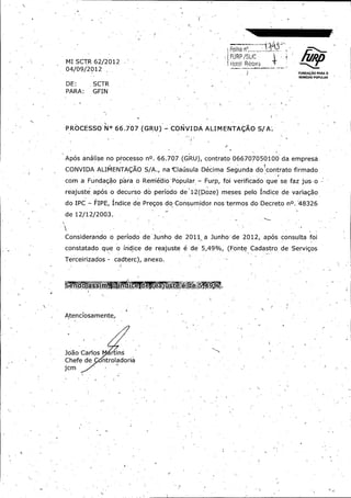 r

fIIRP / SUC

s

LUNDAgAO PARA 0
REMEDIO POPULAR

66.66. 707707 ,(
,(

PROCESSO'PROCESSO' N°N°

GRU) - GRU)

CONVIDACONVIDA ALIMENTAf;ALIMENTAf; AOAO S/S/ A-.
A-.

Ap6sAp6s an6iisean6iise nono processoprocesso nO.nO. 66.66. 707707 ( GRU),
(
GRU),
CONVIDACONVIDA ALIMENTA(;
ALIMENTA(; AOAO SS/ / A.,
A.,

contratocontrato 066707050100 066707050100 dada empres6 empres6

nana ' ClausulaClausula DecimaDecima SegundaSegunda doRcontratodoRcontrato - firmadofirmado
'
-

comcom aa FundagaoFundagao parapara oo RerriedioRerriedio , PopularPopular ,
-

Furp,Furp, foifoi verificadoverificado queque sese fazfaz jus-jus- oo

reajuste.reajuste. ap6sap6s oo decursodecurso dodo periodoperiodo de*de* 1,1, 2(2( D•D•oze)oze) mesesmeses pelopelo IndiceIndice dede variagaovariagao
dodo IPCIPC -

FIPE,FIPE, IndiceIndice dede PregosPregos dodo Consumidor-Consumidor- nos,nos, termostermos do'do' DecretoDecreto nO.nO. 4832648326

dede 12/ 12/ 2003..
12/ 12/
2003..

M1M1

ConsiderandoConsiderando oo periodoperiodo dede ' JunhoJunho dede 2011„
'
2011„ aa Junho'Junho' dede 2012,2012,

coco nstatadonstatado queque oo IndiceIndice dede reajustereajuste ee dede 5,5, 4949 %, (
%, (
TerceirizadosTerceirizados -

cadterc),
cadterc),

Atenciosamente,Atenciosamente, ;
;

JoaoJoao CarlosCarlos

ChefeChefe dede
CmCm

I

rr insins
ntroladoriantroladoria

anexo.
anexo.

ap6sap6s consultaconsulta foifoi

FonteFonte CadastroCadastro dede • ServigosServigos
•
ryry

 