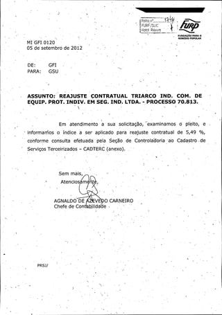 l

toi Ribe o --

rFO1

1
FUNOACAO PARA O
REMEDIO POPULAR

MI GFI. 0120 05 de setembro de 2012

DE:

GFI

PA RA:

GSU

ASSUNTO :' REAJUSTE

CONTRATUAL

EQUIP. PROT. 'INDIV. EM SEG.

Em

atendimento

IND. LTDA.

sua

a

TRIARCO

solicitagao,

IND.

COM.

DE

PROCESSO 70. 813.

examinamos

o

pleito,

e

informamos o indice. a ser aplicado para reajuste contratual de 5,49 % o,

conforme consults efetuada.
Servigos Terceirizados -

pela

Segao

de

Controladoria - ao

CADTERC ( anexo).
y

Y

Sem mais,
Atencios

m

AGNALDO DE

Chefe de Con

t

V

0 CARNEIRO

lidade
s

PRSJ/

Cadastro . de

 