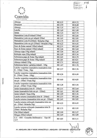 Convida
engyos de Alimtentoyoo

Almogo

R$ 9, 22

R$ 9, 72

Desjejum

R$ 2, 99

R$ 8, 48

Almogo

R$ 7, 35

R$ 7, 75

Lanche

R$ 3, 69

R$ 3, 89

Jantar

R$ 7, 35

R$ 7, 75

Mamadeira Leite B infantil 250ml

R$ 2, 53

R$ 2, 66

Mamadeira Leite em po infantil 250ml

R$ 3, 65

R$ 3, 85

Mamadeira Leite B (250ml) /

R$ 3, 75

R$ 3, 95

Mamadeira Leite em po ( 250ml) / Bolacha ( 50g)

R$ 4, 22

R$ 4, 45

Suco de frutas natural 100ml infantil

R$ 2, 51

R$ 2, 64

Suco de frutas natural 150ml infantil

R$ 3, 46

R$ 3, 64

Almogo sopa 150g infantil
Refeirao sopa 220g infantil
Sobremesa papa de frutas 50g infantil
Sobremesa papa de frutas 100g infantil
Almogo infantil 250g

R$ 3, 04

R$ 3, 20

R$ 5, 09

R$ 5, 36

R$ 2, 65

R$ 2, 79

R$ 3, 81

R$ 4, 01

R$ 5, 71

R$ 6, 02

Sobremesa lactea / gelatina infantil - 100g

R$ 1, 67

R$ 1, 76

Lanche vespertino mamadeira ( mamadeira leite
B - 150ml / Fruta - 50g)

R$ 3, 57

R$ 3, 76

R$ 4, 26

R$ 4, 49

R$ 4, 60

R$ 4, 85

R$ 5, 28

R$ 5, 56

Jantar ( mamadeira leite B - 250ml)

R$ 2, 51

R$ 2, 64

Jantar ( mamadeira leite em po - 250ml)

R$ 3, 61

R$ 3, 80

Jantar infantil /

R$ 5, 09

R$ 5, 36

Lanche noturno ( mamadeira leite B - 250ml)

R$ 2, 53

R$ 2, 66

Lanche noturno ( mamadeira leite em po - 250ml)

R$ 3, 65

R$ 3, 85

R$ 4, 22

R$ 4, 45

R$ 3, 75

R$ 3, 95

Cha 200ml infantil

R$ 5, 00

R$ 5, 27

Mingau 200ml infantil

R$ 3, 69

R$ 3, 89

R$ 4, 85

R$ 5, 11

Bolacha ( 50g)

Lanche vespertino mamadeira ( mamadeira leite
B - 250ml / Fruta -

100g)

N

Lanche vespertino mamadeira ( mamadeira leite

d

em po -

150ml / Fruta 50g)

Lanche vespertino mamadeira ( mamadeira leite
em po -

250ml / Fruta 100g)

Sopa 220g

Lanche noturno reforgado ( mamadeira leite em
po -

250ml / Bolacha 50g)

Lanche noturno reforrado (mamadeira leite B -

250ml / Bolacha 50g)

C.0 - 1001 - Conselho Deliberativo - Tipo B1
12/ 7

AV. JABAQUARA, 2958, 40 ANDAR, MIRANDbPOLIS - JABAQUARA - CEP 04046 -500 - S 0 PAULO/

P

P

O
0

 