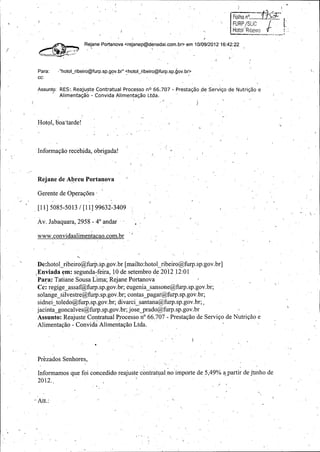 i

f U RP/ Sf_'

Hotol ' Ribefr0

Rejane Portanova <rejanop@denadai. com. br> em 10/ 09/2012 16: 42:22

F-

Para: • "

hotol_ ribeiro @furp. sp.gov.br" < hotol_ ribeiro@furp.sp.gov. br>

cc:

Assunto:

RES:, Reajuste Contratual Processo nO 66. 707 -

Prestasao de Servigo de Nutrigao e

Alimentagao - Convida Alimentagao Ltda.

Hotol, boa"tarde! ,
u

Informacoo recebjda, obrigada!

Rejane de Abreu Portanova

Gerente de Operac6es
11] 5085 -5013 / [ 11] 99632 -3409

Av. Jabaquara, 2958 - 4° andar
www.convidaalimentacao. com.br

De: hotol_ribeiro@ furp.sp.gov.br [ mailto :hotol_ribeiro@furp.sp: gov.br]
Enviada em: segunda -feira, 10 de setembro de 2012 12: 01

Para: Tatiane Sousa Lima; Rejane Portanova
Cc: regige_ assaf@furp.sp.gov.br; eugema_ sansone@furp.sp.gov.br;
solange _silvestre@furp.sp. gov.br; contas _pagar@furp.sp. gov.br;
sidnei_toiedo@furp. sp.gov.br; divarci—
santana@furp.sp.gov.br;,
jacinta_goncalves @furp.sp.gov.br; jose,_
prado@furp.sp.gov.br '
Assunto: Reajuste Contratual`Processo n° 66.707 - Prestacao de Servico de Nutricao e
Alimentacao - Convida Alimeniacao Ltda. _

Prezados Senhores,

Informamos que foi concedido reajuste contratual,no importe de 5, 49% a partir de junho de
2012.

Att.:

i

 