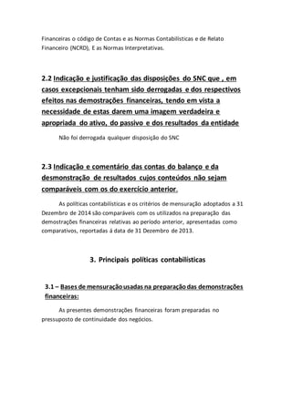Financeiras o código de Contas e as Normas Contabilísticas e de Relato
Financeiro (NCRD), E as Normas Interpretativas.
2.2 Indicação e justificação das disposições do SNC que , em
casos excepcionais tenham sido derrogadas e dos respectivos
efeitos nas demostrações financeiras, tendo em vista a
necessidade de estas darem uma imagem verdadeira e
apropriada do ativo, do passivo e dos resultados da entidade
Não foi derrogada qualquer disposição do SNC
2.3 Indicação e comentário das contas do balanço e da
desmonstração de resultados cujos conteúdos não sejam
comparáveis com os do exercício anterior.
As políticas contabilísticas e os critérios de mensuração adoptados a 31
Dezembro de 2014 são comparáveis com os utilizados na preparação das
demostrações financeiras relativas ao período anterior, apresentadas como
comparativos, reportadas á data de 31 Dezembro de 2013.
3. Principais políticas contabilísticas
3.1 – Bases de mensuraçãousadas na preparaçãodas demonstrações
financeiras:
As presentes demonstrações financeiras foram preparadas no
pressuposto de continuidade dos negócios.
 