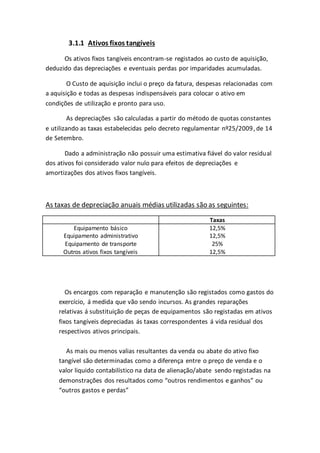 3.1.1 Ativos fixos tangíveis
Os ativos fixos tangíveis encontram-se registados ao custo de aquisição,
deduzido das depreciações e eventuais perdas por imparidades acumuladas.
O Custo de aquisição inclui o preço da fatura, despesas relacionadas com
a aquisição e todas as despesas indispensáveis para colocar o ativo em
condições de utilização e pronto para uso.
As depreciações são calculadas a partir do método de quotas constantes
e utilizando as taxas estabelecidas pelo decreto regulamentar nº25/2009, de 14
de Setembro.
Dado a administração não possuir uma estimativa fiável do valor residual
dos ativos foi considerado valor nulo para efeitos de depreciações e
amortizações dos ativos fixos tangíveis.
As taxas de depreciação anuais médias utilizadas são as seguintes:
Taxas
Equipamento básico 12,5%
Equipamento administrativo 12,5%
Equipamento de transporte 25%
Outros ativos fixos tangíveis 12,5%
Os encargos com reparação e manutenção são registados como gastos do
exercício, á medida que vão sendo incursos. As grandes reparações
relativas á substituição de peças de equipamentos são registadas em ativos
fixos tangíveis depreciadas ás taxas correspondentes á vida residual dos
respectivos ativos principais.
As mais ou menos valias resultantes da venda ou abate do ativo fixo
tangível são determinadas como a diferença entre o preço de venda e o
valor liquido contabilístico na data de alienação/abate sendo registadas na
demonstrações dos resultados como “outros rendimentos e ganhos” ou
“outros gastos e perdas”
 