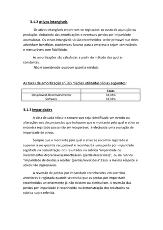 3.1.2 Ativos intangíveis
Os ativos intangíveis encontram-se registados ao custo de aquisição ou
produção, deduzindo das amortizações e eventuais perdas por imparidade
acumuladas. Os ativos Intangíveis só são reconhecidos se for provável que deles
advenham benefícios económicos futuros para a empresa e sejam controláveis
e mensuráveis com fiabilidade.
As amortizações são calculadas a partir do método das quotas
constantes.
Não é considerada qualquer quantia residual.
As taxas de amortização anuais médias utilizadas são as seguintes:
Taxas
Desp.Invest.Desenvolvimento 33,33%
Software 33,33%
3.1.3 Imparidades
A data de cada relato e sempre que seja identificado um evento ou
alterações nas circunstancias que indiquem que o montante pelo qual o ativo se
encontra registado possa não ser recuperável, é efectuada uma avaliação de
imparidade de ativos.
Sempre que o montante pelo qual o ativo se encontra registado é
superior á sua quantia recuperável é reconhecida uma perda por imparidade
registada na demostração dos resultados na rubrica ”imparidade de
investimentos depreciáveis/amortizáveis (perdas/reversões)”, ou na rubrica
“imparidade de dividas a receber (perdas/reversões)”.Caso a mesma respeite a
ativos não depreciáveis.
A reversão de perdas por imparidade reconhecidas em exercício
anteriores é registada quando se conclui que as perdas por imparidade
reconhecidas anteriormente já não existem ou diminuíram. A reversão das
perdas por imparidade é reconhecida na demonstração dos resultados na
rubrica supra referida.
 