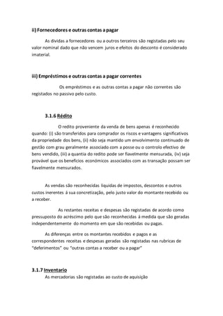 ii) Fornecedores e outras contas apagar
As dividas a fornecedores ou a outros terceiros são registadas pelo seu
valor nominal dado que não vencem juros e efeitos do desconto é considerado
imaterial.
iii) Empréstimos e outras contas a pagar correntes
Os empréstimos e as outras contas a pagar não correntes são
registados no passivo pelo custo.
3.1.6 Rédito
O redito proveniente da venda de bens apenas é reconhecido
quando: (i) são transferidos para comprador os riscos e vantagens significativos
da propriedade dos bens, (ii) não seja mantido um envolvimento continuado de
gestão com grau geralmente associado com a posse ou o controlo efectivo de
bens vendido, (iii) a quantia do redito pode ser fiavelmente mensurada, (iv) seja
provável que os benefícios económicos associados com as transação possam ser
fiavelmente mensurados.
As vendas são reconhecidas liquidas de impostos, descontos e outros
custos inerentes á sua concretização, pelo justo valor do montante recebido ou
a receber.
As restantes receitas e despesas são registadas de acordo como
pressuposto do acréscimo pelo que são reconhecidas á medida que são geradas
independentemente do momento em que são recebidas ou pagas.
As diferenças entre os montantes recebidos e pagos e as
correspondentes receitas e despesas geradas são registadas nas rubricas de
“deferimentos” ou “outras contas a receber ou a pagar”
3.1.7 Inventario
As mercadorias são registadas ao custo de aquisição
 