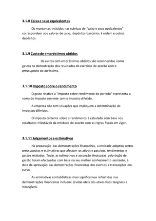3.1.8 Caixae seus equivalentes
Os montantes incluídos nas rubricas de “caixa e seus equivalentes”
correspondem aos valores de caixa, depósitos bancários á ordem e outros
depósitos.
3.1.9 Custode empréstimos obtidos
Os custos com empréstimos obtidos são reconhecidos como
gastos na demostração dos resultados do exercício de acordo com o
pressuposto do acréscimo.
3.1.10 Imposto sobre o rendimento
O gasto relativo a “imposto sobre rendimento do período” representa a
soma do imposto corrente com o imposto diferido.
A empresa não tem situações que impliquem a determinação de
impostos diferidos.
O imposto corrente sobre o rendimento é calculado com base nos
resultados tributáveis da entidade de acordo com as regras fiscais em vigor.
3.1.11 Julgamentos e estimativas
Na preparação das demonstrações financeiras, a entidade adoptou certos
pressupostos e estimativas que afectam os ativos e passivos, rendimentos e
gastos relatados. Todas as estimativas e assunção efectuadas pelo órgão de
gestão foram efectuadas com base no seu melhor conhecimento existente, á
data de aprovação das demostrações financeiras dos eventos e transacções em
curso.
As estimativas contabilísticas mais significativas reflectidas nas
demonstrações financeiras incluem: i) vidas uteis dos ativos fixos tangiveis e
intangíveis.
 