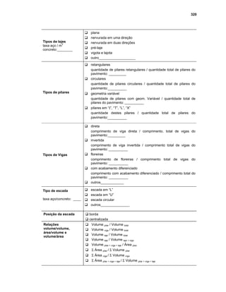 320
Tipos de lajes
taxa aço / m
3
concreto:________
Gplana
Gnervurada em uma direção
Gnervurada em duas direções
Gpré-laje
Gvigota e lajota
Goutro___________________
Tipos de pilares
Gretangulares
quantidade de pilares retangulares / quantidade total de pilares do
pavimento: _________
Gcirculares
quantidade de pilares circulares / quantidade total de pilares do
pavimento:_________
Ggeometria variável
quantidade de pilares com geom. Variável / quantidade total de
pilares do pavimento: __________
Gpilares em “Ι”, “T”, “L”, “X”
quantidade destes pilares / quantidade total de pilares do
pavimento:_________
Tipos de Vigas
Gdireta
comprimento de viga direta / comprimento. total de vigas do
pavimento:_________
Ginvertida
comprimento de viga invertida / comprimento total de vigas do
pavimento: __________
Gfloreiras
comprimento de floreiras / comprimento total de vigas do
pavimento: __________
Gcom acabamento diferenciado
comprimento com acabamento diferenciado / comprimento total do
pavimento: __________
Goutros____________
Tipo de escada
taxa aço/concreto: ____
Gescada em “L”
Gescada em “U”
Gescada circular
Goutros_______________
Posição da escada G borda
G centralizada
Relações
volume/volume,
área/volume e
volume/área
GVolume pilar / Volume total
GVolume viga / Volume total
GVolume laje / Volume total
GVolume laje / Volume laje + viga
GVolume pilar + viga + laje / Área piso
GΣ Área pilar / Σ Volume pilar
GΣ Área viga / Σ Volume viga
GΣ Área pilar + viga + laje / Σ Volume pilar + viga + laje
 