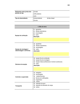 323
Selamento entre juntas dos
painéis de laje
G nada
G fita adesiva
outro
Tipo de desmoldante G desmoldante G óleo diesel
G outro
4. Mão-de-obra
Equipe de confecção
Gajudantes:
Goficiais carpinteiros:
Gencarregado:
Goutro:
descrição:
Equipe de montagem /
desmontagem de fôrmas
Gajudantes:
Goficiais carpinteiros:
Gencarregado:
Goutro:
descrição:
Estrutura da equipe
Gequipe fixa de confecção
Gequipe fixa de montagem
Gequipe mista (confecciona e monta na estrutura)
Goutro
descrição:
Controle e supervisão
Gestagiário
Gencarregado
G mestre-de-obra
Gtécnico em edificações
Gengenheiro
G outros
Transporte
Goperador de grua
Goperador de elevador de carga
Goutros
 