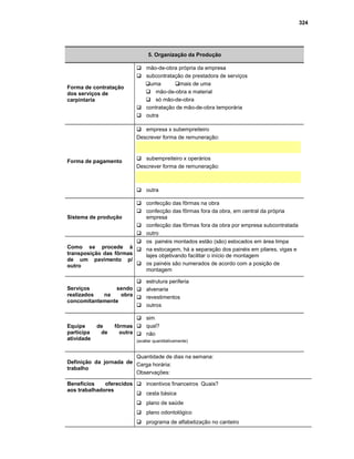 324
5. Organização da Produção
Forma de contratação
dos serviços de
carpintaria
Gmão-de-obra própria da empresa
Gsubcontratação de prestadora de serviços
Guma Gmais de uma
Gmão-de-obra e material
Gsó mão-de-obra
Gcontratação de mão-de-obra temporária
Goutra
Forma de pagamento
Gempresa x subempreiteiro
Descrever forma de remuneração:
Gsubempreiteiro x operários
Descrever forma de remuneração:
Goutra
Sistema de produção
Gconfecção das fôrmas na obra
Gconfecção das fôrmas fora da obra, em central da própria
empresa
Gconfecção das fôrmas fora da obra por empresa subcontratada
Goutro
Como se procede à
transposição das fôrmas
de um pavimento p/
outro
Gos painéis montados estão (são) estocados em área limpa
Gna estocagem, há a separação dos painéis em pilares, vigas e
lajes objetivando facilitar o início de montagem
Gos painéis são numerados de acordo com a posição de
montagem
Serviços sendo
realizados na obra
concomitantemente
Gestrutura periferia
Galvenaria
Grevestimentos
Goutros
Equipe de fôrmas
participa de outra
atividade
Gsim
Gqual?
Gnão
(avaliar quantitativamente)
Definição da jornada de
trabalho
Quantidade de dias na semana:
Carga horária:
Observações:
Benefícios oferecidos
aos trabalhadores
Gincentivos financeiros Quais?
Gcesta básica
Gplano de saúde
Gplano odontológico
Gprograma de alfabetização no canteiro
 