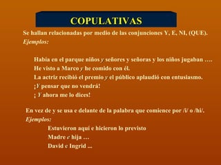 COPULATIVAS Se hallan relacionadas por medio de las conjunciones Y, E, NI, (QUE). Ejemplos: Había en el parque niños  y  señores y señoras y los niños jugaban ….  He visto a Marco  y  he comido con él.  La actriz recibió el premio  y  el público aplaudió con entusiasmo.  ¡ Y  pensar que no vendrá! ¡  Y  ahora me lo dices! En vez de y se usa e delante de la palabra que comience por /i/ o /hi/. Ejemplos: Estuvieron aquí e hicieron lo previsto Madre  e  hija … David  e  Ingrid ... 