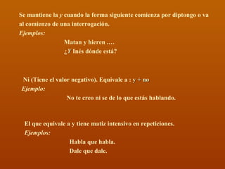Se mantiene la  y  cuando la forma siguiente comienza por diptongo o va al comienzo de una interrogación. Ejemplos:   Matan y hieren .… ¿ Y  Inés dónde está? Ni (Tiene el valor negativo). Equivale a :  y + no Ejemplo:  No te creo ni se de lo que estás hablando.  El que equivale a y tiene matiz intensivo en repeticiones. Ejemplos:   Habla que habla. Dale que dale. 