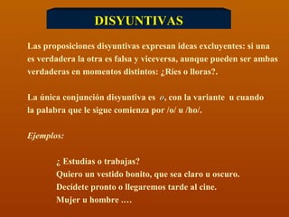 DISYUNTIVAS Las proposiciones disyuntivas expresan ideas excluyentes: si una es verdadera la otra es falsa y viceversa, aunque pueden ser ambas verdaderas en momentos distintos: ¿Ríes o lloras?. La única conjunción disyuntiva es  o , con la variante  u cuando  la palabra que le sigue comienza por /o/ u /ho/. Ejemplos:  ¿ Estudias o trabajas? Quiero un vestido bonito, que sea claro u oscuro. Decídete pronto o llegaremos tarde al cine. Mujer u hombre .… 