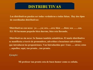 DISTRIBUTIVAS Las distributivas pueden ser todas verdaderas o todas falsas.  Hay dos tipos  de coordinadas distributivas: Distributivas con nexo:  ya …..ya; ora…..ora; bien …..bien; sea ……sea. EJ: Mi hermano pequeño bien duerme, bien esta llorando.  Distributivas sin nexo: Se llaman también asindéticas. El matiz distributivo  se manifiesta a través de pronombres, adverbios o locuciones adverbiales  que introducen las proposiciones. Van Introducidas por: Unos …. otros; estos … aquellos; aquí, tan pronto…tan pronto. Ejemplo:  Mi profesor tan pronto esta de buen humor como se enfada. 