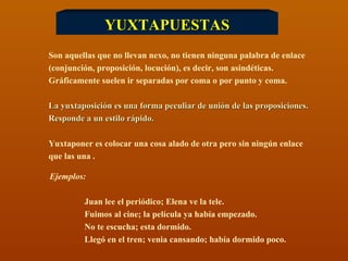 YUXTAPUESTAS Son aquellas que no llevan nexo, no tienen ninguna palabra de enlace (conjunción, proposición, locución), es decir, son asindéticas.  Gráficamente suelen ir separadas por coma o por punto y coma. La yuxtaposición es una forma peculiar de unión de las proposiciones.  Responde a un estilo rápido. Yuxtaponer es colocar una cosa alado de otra pero sin ningún enlace  que las una . Ejemplos:  Juan lee el periódico; Elena ve la tele. Fuimos al cine; la película ya había empezado. No te escucha; esta dormido. Llegó en el tren; venia cansando; había dormido poco.  