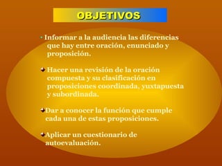 OBJETIVOS   Informar a la audiencia las diferencias  que hay entre oración, enunciado y  proposición. Hacer una revisión de la oración  compuesta y su clasificación en  proposiciones coordinada, yuxtapuesta  y subordinada. Dar a conocer la función que cumple  cada una de estas proposiciones. Aplicar un cuestionario de  autoevaluación. 