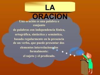 Una oración es una palabra o conjunto de palabras con independencia fónica, ortográfica, sintáctica y semántica,  basada regularmente en la presencia de un verbo, que puede presentar dos  elementos interrelacionados formalmente: el sujeto y el predicado. LA ORACION 