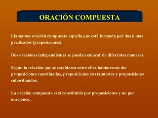 ORACIÓN COMPUESTA Llamamos oración compuesta aquella que está formada por dos o mas predicados (proposiciones). Dos oraciones independientes se pueden enlazar de diferentes maneras. Según la relación que se establezca entre ellas hablaremos de:  proposiciones coordinadas, proposiciones yuxtapuestas y proposiciones subordinadas. La oración compuesta está constituida por proposiciones y no por  oraciones. 