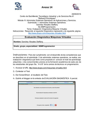 Anexo 14
28/09/2016
Centro de Bachillerato Tecnológico Industrial y de Servicios No.41
“Belisario Domínguez”
Módulo IV Administra Sistemas Operativos de Aplicaciones y Servicios.
Submódulo 1: Administra Sistemas Operativos.
Sanchez Rosales Steffany
5to BMProgramación.
Tema: Evaluación Diagnostica Maquina Virtuales
Instrucciones: Responde al siguiente Diagnostico ingresando a la siguiente página:
http://www.daypo.com/maquinas-virtuales.html
Instrucciones: Para dar cumplimento con el desarrollo de las competencias que
se describen en el submódulo 2 de administra sistemas operativos, se realiza una
evaluación diagnóstica que tiene como propósito el conocer el nivel de aprendizaje
adquiridos o los conocimientos previos en la formación académica de cada uno de
los estudiantes del grupo 5to. “A ó B” de la carrera de técnicos en programación.
1.- Accesar al URL http://www.daypo.com/maquinas-virtuales.html
2.- Contestar el Test.
3.- Dar ScreenShoot al resultado del Test.
4.- Subirlo al blogger en la entrada de EVALUACIÓN DIAGNÓSTICA II parcial.
Evaluación Diagnóstica Máquinas Virtuales
Nombre: Sanchez Rosales Steffany
Grado, grupo, especialidad: 5BMProgramacion
 