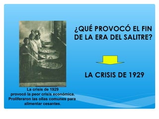 ¿QUÉ PROVOCÓ EL FIN
DE LA ERA DEL SALITRE?
LA CRISIS DE 1929
La crisis de 1929
provocó la peor crisis económica.
Proliferaron las ollas comunes para
alimentar cesantes.
 